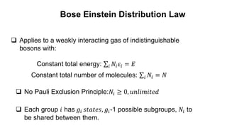 Bose Einstein Distribution Law
 Applies to a weakly interacting gas of indistinguishable
bosons with:
 Each group 𝑖 has 𝑔𝑖 𝑠𝑡𝑎𝑡𝑒𝑠, 𝑔𝑖-1 possible subgroups, 𝑁𝑖 to
be shared between them.
Constant total energy: 𝑖 𝑁𝑖𝜀𝑖 = 𝐸
Constant total number of molecules: 𝑖 𝑁𝑖 = 𝑁
 No Pauli Exclusion Principle:𝑁𝑖 ≥ 0, 𝑢𝑛𝑙𝑖𝑚𝑖𝑡𝑒𝑑
 