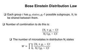  Each group 𝑖 has 𝑔𝑖 𝑠𝑡𝑎𝑡𝑒𝑠, 𝑔𝑖-1 possible subgroups, 𝑁𝑖 to
be shared between them.
 Number of combination to do this is:
𝑁𝑖 + 𝑔𝑖 − 1 !
𝑁𝑖! 𝑔𝑖 − 1 !
 The number of microstates in distribution Ni states
𝑊 =
𝑖
𝑁𝑖 + 𝑔𝑖 − 1 !
𝑁𝑖! 𝑔𝑖 − 1 !
Bose Einstein Distribution Law
 