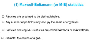 (1) Maxwell-Boltzmann (or M-B) statistics
 Particles are assumed to be distinguishable.
 Any number of particles may occupy the same energy level.
 Particles obeying M-B statistics are called boltzons or maxwellons.
 Example: Molecules of a gas.
 