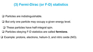 (3) Fermi-Dirac (or F-D) statistics
 Particles are indistinguishable.
 But only one particle may occupy a given energy level.
 These particles have half-integral spin.
 Particles obeying F-D statistics are called fermions.
 Example: protons, electrons, helium-3, and nitric oxide (NO).
 