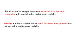 Fermions are those species whose wave functions are anti-
symmetric with respect to the exchange of particles .
Bosons are those species whose wave functions are symmetric with
respect to the exchange of particles .
 