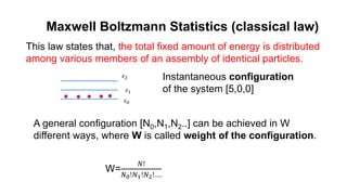 Maxwell Boltzmann Statistics (classical law)
This law states that, the total fixed amount of energy is distributed
among various members of an assembly of identical particles.
𝜀0
𝜀1
𝜀2 Instantaneous configuration
of the system [5,0,0]
A general configuration [N0,N1,N2..] can be achieved in W
different ways, where W is called weight of the configuration.
W=
𝑁!
𝑁0!𝑁1!𝑁2!….
 