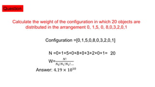 Question
Calculate the weight of the configuration in which 20 objects are
distributed in the arrangement 0, 1,5, 0, 8,0,3,2,0,1
Configuration =[0,1,5,0,8,0,3,2,0,1]
N =0+1+5+0+8+0+3+2+0+1= 20
Answer: 4.19 × 1010
W=
𝑁!
𝑁0!𝑁1!𝑁2!….
 
