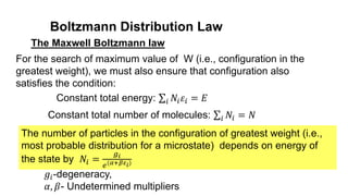 Boltzmann Distribution Law
The Maxwell Boltzmann law
The number of particles in the configuration of greatest weight (i.e.,
most probable distribution for a microstate) depends on energy of
the state by 𝑁𝑖 =
𝑔𝑖
𝑒(𝛼+𝛽𝜀𝑖)
For the search of maximum value of W (i.e., configuration in the
greatest weight), we must also ensure that configuration also
satisfies the condition:
Constant total energy: 𝑖 𝑁𝑖𝜀𝑖 = 𝐸
Constant total number of molecules: 𝑖 𝑁𝑖 = 𝑁
𝑔𝑖-degeneracy,
𝛼, 𝛽- Undetermined multipliers
 