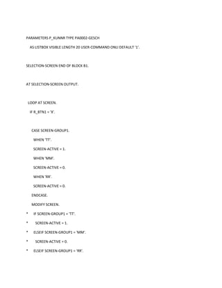 PARAMETERS P_KUNNR TYPE PA0002-GESCH
AS LISTBOX VISIBLE LENGTH 20 USER-COMMAND ONLI DEFAULT '1'.

SELECTION-SCREEN END OF BLOCK B1.

AT SELECTION-SCREEN OUTPUT.

LOOP AT SCREEN.
IF R_BTN1 = 'X'.

CASE SCREEN-GROUP1.
WHEN 'TT'.
SCREEN-ACTIVE = 1.
WHEN 'MM'.
SCREEN-ACTIVE = 0.
WHEN 'RR'.
SCREEN-ACTIVE = 0.
ENDCASE.
MODIFY SCREEN.
*
*
*
*
*

IF SCREEN-GROUP1 = 'TT'.
SCREEN-ACTIVE = 1.
ELSEIF SCREEN-GROUP1 = 'MM'.
SCREEN-ACTIVE = 0.
ELSEIF SCREEN-GROUP1 = 'RR'.

 