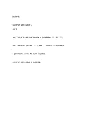 ENDLOOP.

*SELECTION-SCREEN SKIP 5.
*SKIP 5.
*
*SELECTION-SCREEN BEGIN OF BLOCK B2 WITH FRAME TITLE TEXT-002.
*
*SELECT-OPTIONS: RAVI FOR LFA1-KUNNR.

"OBLIGATORY no intervals.

*
** parameters: Ravi like lfa1-kunnr obligatory.
*
*SELECTION-SCREEN END OF BLOCK B2.

 