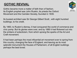 GOTHIC REVIVAL
Gothic became more a matter of faith than of fashion.
Its English prophet was John Ruskin, its priests the Oxford
Movement and the Camden Society, founded in 1839.
Its busiest architect was Sir George Gilbert Scott , with eight hundred
buildings, to his credit.
By 1860, to Ruskin’s dismay, it had conquered the world of commerce and
civic pomp. But its glories were over, and by 1880 it had flickered out into
the embers of eclecticism, from which sprang the sparks of the Art and
Craft movement.
It had been perhaps the most influential art movement ever to spring from
this country, changing the face of England, and leaving as its most
splendid monument the Houses of Parliament, of all English buildings
perhaps the best loved.
 