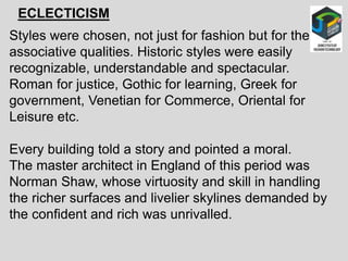 ECLECTICISM
Styles were chosen, not just for fashion but for their
associative qualities. Historic styles were easily
recognizable, understandable and spectacular.
Roman for justice, Gothic for learning, Greek for
government, Venetian for Commerce, Oriental for
Leisure etc.
Every building told a story and pointed a moral.
The master architect in England of this period was
Norman Shaw, whose virtuosity and skill in handling
the richer surfaces and livelier skylines demanded by
the confident and rich was unrivalled.
 