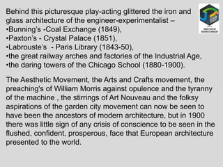 Behind this picturesque play-acting glittered the iron and
glass architecture of the engineer-experimentalist –
•Bunning’s -Coal Exchange (1849),
•Paxton’s - Crystal Palace (1851),
•Labrouste’s - Paris Library (1843-50),
•the great railway arches and factories of the Industrial Age,
•the daring towers of the Chicago School (1880-1900).
The Aesthetic Movement, the Arts and Crafts movement, the
preaching's of William Morris against opulence and the tyranny
of the machine , the stirrings of Art Nouveau and the folksy
aspirations of the garden city movement can now be seen to
have been the ancestors of modern architecture, but in 1900
there was little sign of any crisis of conscience to be seen in the
flushed, confident, prosperous, face that European architecture
presented to the world.
 