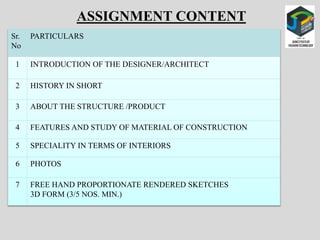 Sr.
No
PARTICULARS
1 INTRODUCTION OF THE DESIGNER/ARCHITECT
2 HISTORY IN SHORT
3 ABOUT THE STRUCTURE /PRODUCT
4 FEATURES AND STUDY OF MATERIAL OF CONSTRUCTION
5 SPECIALITY IN TERMS OF INTERIORS
6 PHOTOS
7 FREE HAND PROPORTIONATE RENDERED SKETCHES
3D FORM (3/5 NOS. MIN.)
ASSIGNMENT CONTENT
 