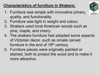 Characteristics of furniture in Shakers:
1. Furniture was simple with innovative joinery,
quality, and functionality
2. Furniture was light in weight and colour.
3. Shakers used local American woods such as
pine, maple, and cherry
4. The shakers furniture had adopted some aspects
of Victorian decor, such as ornate carved
furniture in the end of 19th century
5. Furniture pieces were originally painted or
stained, both to protect the wood and to make it
more attractive.
 