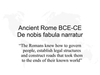 Ancient Rome BCE-CE De nobis fabula narratur “ The Romans knew how to govern people, establish legal structures and construct roads that took them to the ends of their known world” 