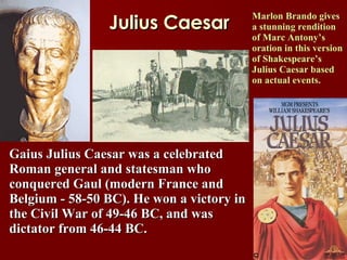 Julius Caesar Marlon Brando gives a stunning rendition of Marc Antony’s oration in this version of Shakespeare’s Julius Caesar based on actual events.  Gaius Julius Caesar was a celebrated Roman general and statesman who    conquered Gaul (modern France and Belgium - 58-50 BC). He won a victory in the Civil War of 49-46 BC, and was dictator from 46-44 BC.  