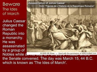 Beware The Ides  of March Julius Caesar  changed the  Roman  Republic into  a monarchy.  He was  assassinated  by a group of  Nobles while on his way to Pompey's Theater where the Senate convened. The day was March 15, 44 B.C. which is known as 'The Ides of March'.   