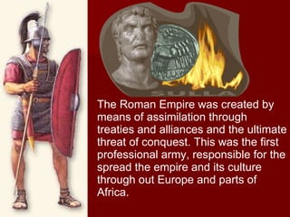 The Roman Empire was created by means of assimilation through treaties and alliances and the ultimate threat of conquest. This was the first professional army, responsible for the spread the empire and its culture through out Europe and parts of Africa. 