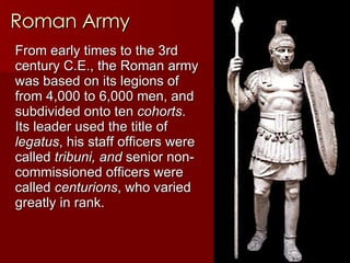 Roman Army From early times to the 3rd century C.E., the Roman army was based on its legions of from 4,000 to 6,000 men, and  subdivided onto ten  cohorts . Its leader used the title of  legatus , his staff officers were  called  tribuni, and  senior non-commissioned officers were called  centurions , who varied greatly in rank.   