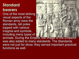 Standard bearers One of the most striking  visual aspects of the  Roman army were the  standards, tall poles  topped with various  insignia and symbols,  including many types of  animals. During the Empire, the image of the Emperor was also added to many standards. The Standards were not just for show; they served important practical functions as well.   