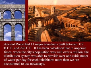 Rome Ancient Rome had 11 major aqueducts built between 312 B.C.E. and 226 C.E.  It has been calculated that in imperial times, when the city's population was well over a million, the distribution system was able to provide over one cubic meter of water per day for each inhabitant: more than we are accustomed to use nowadays. 