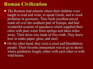 Roman Civilization The Romans had schools where their children were taught to read and write, to speak Greek, and to work problems in geometry. They built excellent paved roads all over the southern part of Europe, and had wonderful systems of aqueducts which supplied their cities with pure water from springs and lakes miles away. Their dress was made of fine cloth. They knew how to make paper, glass, and steel. On the other hand, they were a cruel and bloodthirsty people. Their favorite amusement was to go to shows where gladiators fought, either with each other or with wild beasts. 
