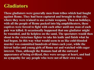 Gladiators These gladiators were generally men from tribes which had fought against Rome. They had been captured and brought to that city, where they were trained to use certain weapons. Then on holidays, with all the people of Rome packed into big amphitheaters, these captives were forced to fight with each other until one man of each pair was killed. It occasionally happened that one gladiator might be wounded, and lie helpless on the sand, The spectators would then shout to the victorious fighter to take his knife and finish what he had begun. In this way what would seem to us like cold-blooded murder was committed hundreds of times each year, while the fairest ladies and young girls of Rome sat and watched with eager interest. Thus, although the Romans had all the outward appearance of being civilized, they were savages at heart, and had no sympathy for any people who were not of their own race. 