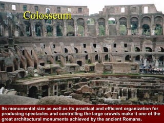 Colosseum Its monumental size as well as its practical and efficient organization for producing spectacles and controlling the large crowds make it one of the great architectural monuments achieved by the ancient Romans .   