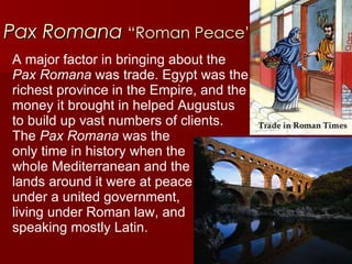 Pax Romana   “Roman Peace” A major factor in bringing about the  Pax Romana  was trade. Egypt was the  richest province in the Empire, and the  money it brought in helped Augustus  to build up vast numbers of clients.  The  Pax Romana  was the  only time in history when the  whole Mediterranean and the  lands around it were at peace  under a united government,  living under Roman law, and  speaking mostly Latin.  