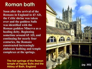 Roman bath Soon after the arrival of the Romans in England in 43 AD, the Celtic shrine was taken over and the goddess Sulis was identified with the Roman goddess Minerva as a healing deity. Beginning sometime around 65 AD, and continuing for nearly four centuries, the Romans constructed increasingly elaborate bathing and temple complexes at the springs. The hot springs of the Roman temple of Aquae Sulis and the Abbey of Bath, England   (pg. 302) 