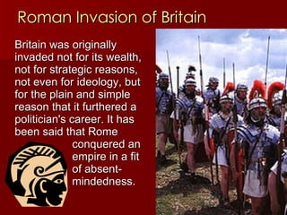 Roman Invasion of Britain Britain was originally invaded not for its wealth, not for strategic reasons, not even for ideology, but for the plain and simple reason that it furthered a politician's career. It has been said that Rome  conquered an  empire in a fit  of absent- mindedness.   