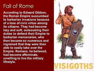 Fall of Rome According to Edward Gibbon, the Roman Empire succumbed to barbarian invasions because of a loss of civic virtue among its citizens. They had become lazy and soft, outsourcing their duties to defend their Empire to barbarian mercenaries, who then became so numerous and ingrained that they were then able to easily take over the Empire. Romans, he believed, had become effeminate, unwilling to live the military lifestyle. 