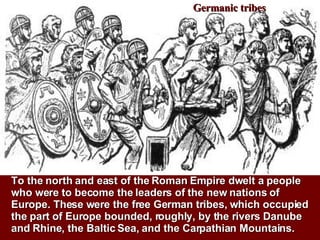 Germanic tribes To the north and east of the Roman Empire dwelt a people who were to become the leaders of the new nations of Europe. These were the free German tribes, which occupied the part of Europe bounded, roughly, by the rivers Danube and Rhine, the Baltic Sea, and the Carpathian Mountains.  
