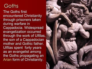 Goths The Goths first encountered Christianity through prisoners taken during warfare in Cappadocia. Widespread evangelization occurred through the work of Ulfilas, the son of a Cappadocian mother and Gothic father. Ulfilas spent  forty years as an evangelist among the Goths propagating an  Arian  form of Christianity.  
