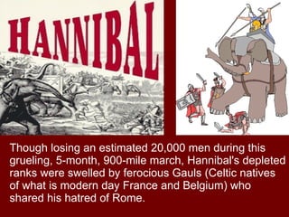 Though losing an estimated 20,000 men during this grueling, 5-month, 900-mile march, Hannibal's depleted ranks were swelled by ferocious Gauls (Celtic natives of what is modern day France and Belgium) who shared his hatred of Rome.  