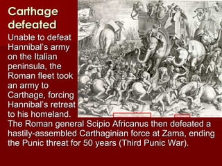 Carthage defeated Unable to defeat  Hannibal’s army  on the Italian  peninsula, the  Roman fleet took  an army to  Carthage, forcing  Hannibal’s retreat  to his homeland.  The Roman general Scipio Africanus then defeated a hastily-assembled Carthaginian force at Zama, ending the Punic threat for 50 years (Third Punic War). 