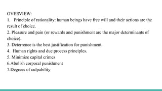 OVERVIEW:
1. Principle of rationality: human beings have free will and their actions are the
result of choice.
2. Pleasure and pain (or rewards and punishment are the major determinants of
choice).
3. Deterrence is the best justification for punishment.
4. Human rights and due process principles.
5. Minimize capital crimes
6.Abolish corporal punishment
7.Degrees of culpability
 