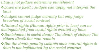 3.Laws not judges determine punishment
Laws are fixed ; Judges can apply not interpret the
laws
Judges cannot judge morality but only judge
breaches of social contract
4.Naturul rights (Human rights prior to loss) can ne
distinguished from social rights created by laws
Banishment is social death: The death of citizen; The
citizen dies& the man remain
But the death penalty violates ones natural rights &
thus is not legitimated by the social contract
 