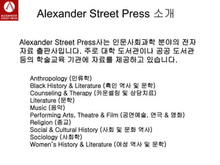 Alexander Street Press 소개
Alexander Street Press사는 인문사회과학 분야의 전자
자료 출판사입니다. 주로 대학 도서관이나 공공 도서관
등의 학술교육 기관에 자료를 제공하고 있습니다.
Anthropology (인류학)
Black History & Literature (흑인 역사 및 문학)
Counseling & Therapy (카운셀링 및 상담치료)
Literature (문학)
Music (음악)
Performing Arts, Theatre & Film (공연예술, 연극 & 영화)
Religion (종교)
Social & Cultural History (사회 및 문화 역사)
Sociology (사회학)
Women’s History & Literature (여성 역사 및 문학)
 