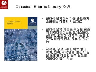 Classical Scores Library 소개
• 클래식 음악에서 가장 중요하게
손꼽히는 작품의 악보자료
• 클래식 음악 악보로 구성된 최초
의 데이터베이스로 오케스트라,
실내악, 오페라, 성악곡, 솔로 연
주곡, 합창곡 등의 악보 검색 가
능
• 작곡가, 장르, 시대, 악보 형태,
악기, 언어, 작곡날짜, 출판사 등
을 포함한 다양한 검색 필드를
이용하여 검색 가능
 
