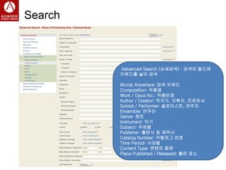 Search
Advanced Search (상세검색) : 검색어 필드에
키워드를 넣어 검색
Words Anywhere: 검색 키워드
Composition: 작품명
Work / Opus No.: 작품번호
Author / Creator: 작곡가, 지휘자, 프로듀서
Soloist / Performer: 솔로이스트, 연주자
Ensemble: 연주단
Genre: 쟝르
Instrument: 악기
Subject: 주제별
Publisher: 출판사 및 제작사
Catalog Number: 카탈로그 번호
Time Period: 시대별
Content Type: 콘텐트 종류
Place Published / Released: 출판 장소
 
