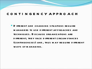 CONTINGENCY APPROACH Different and changing situations require managers to use different approaches and techniques. Because organizations are different, they face different circumstances (contingencies) and, thus may require different ways of managing.  