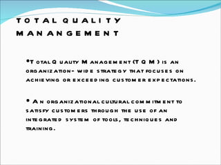 TOTAL QUALITY MANANGEMENT Total Quality Management (TQM) is an organization- wide strategy that focuses on achieving or exceeding customer expectations.  An organizational cultural commitment to satisfy customers through the use of an integrated system of tools, techniques and training.  