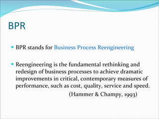 BPR BPR stands for  Business Process Reengineering Reengineering is the fundamental rethinking and redesign of business processes to achieve dramatic improvements in critical, contemporary measures of performance, such as cost, quality, service and speed. (Hammer & Champy, 1993) 