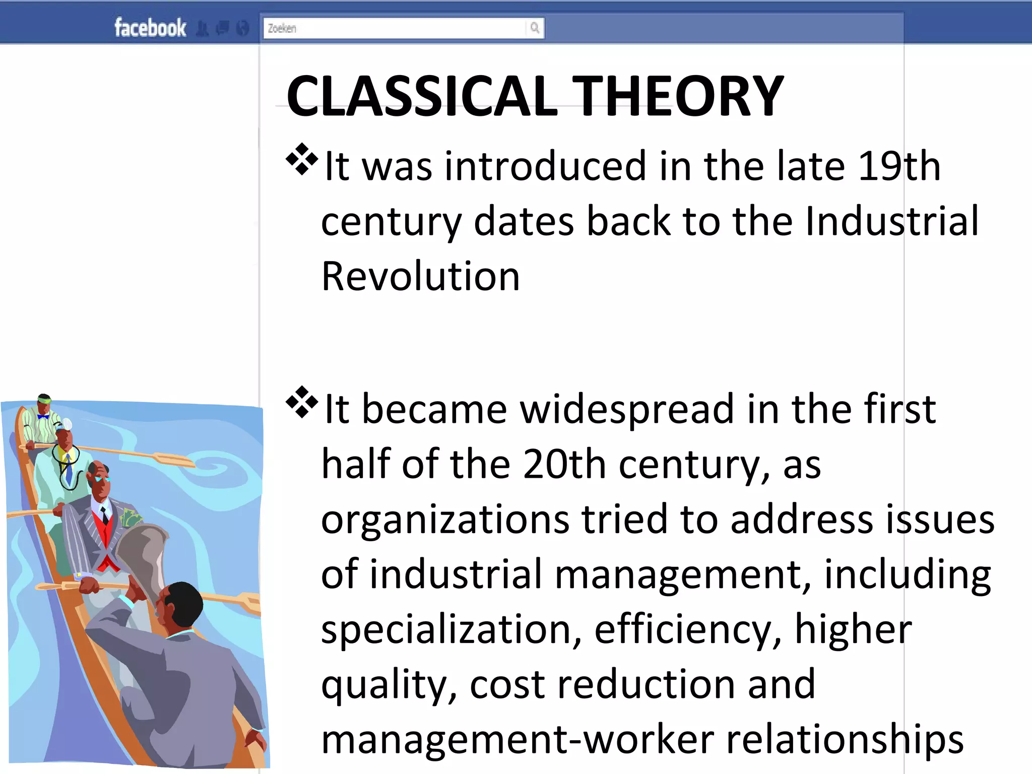 CLASSICAL THEORY
It was introduced in the late 19th
century dates back to the Industrial
Revolution
It became widespread in the first
half of the 20th century, as
organizations tried to address issues
of industrial management, including
specialization, efficiency, higher
quality, cost reduction and
management-worker relationships
 