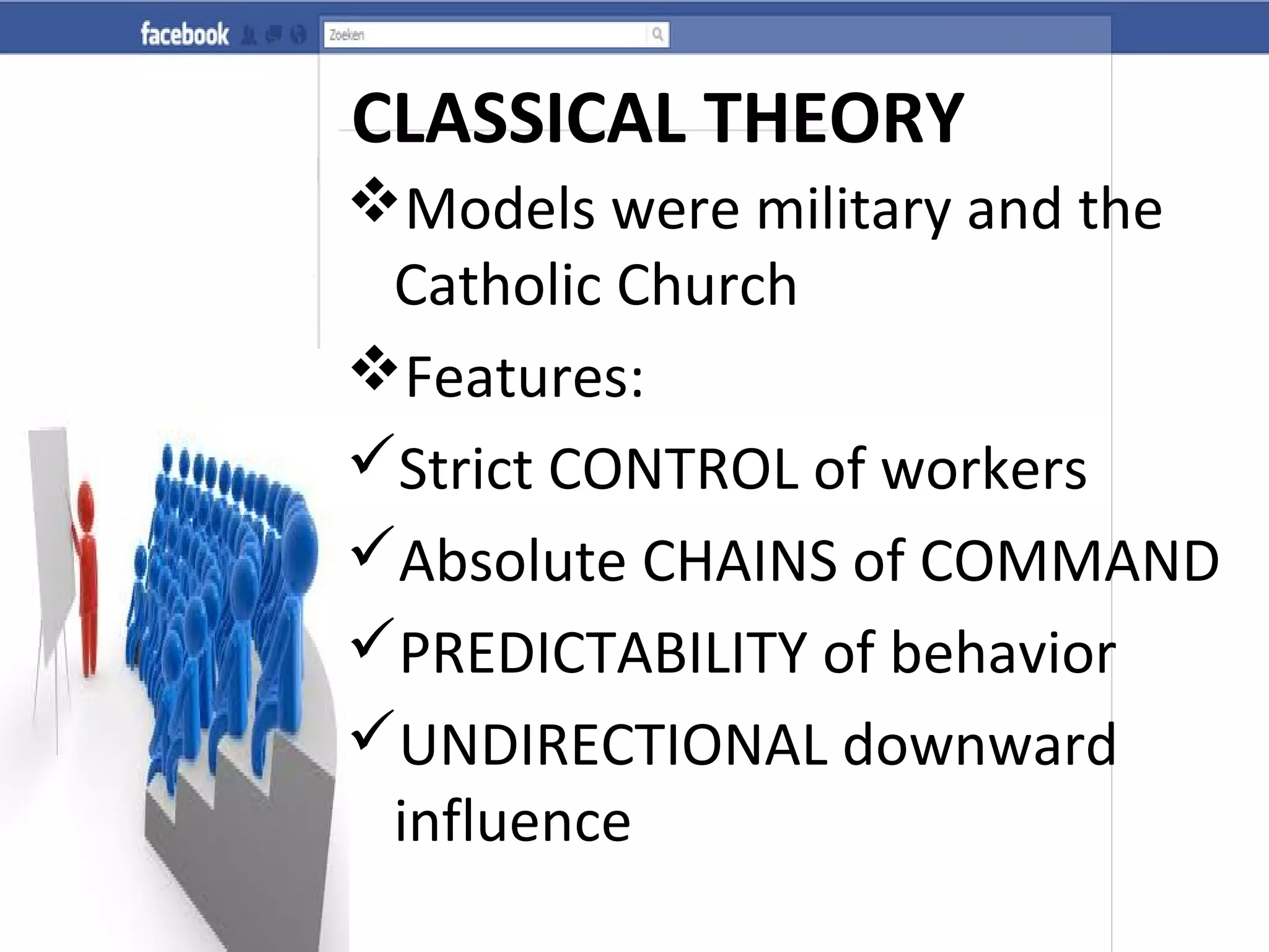 CLASSICAL THEORY
Models were military and the
Catholic Church
Features:
Strict CONTROL of workers
Absolute CHAINS of COMMAND
PREDICTABILITY of behavior
UNDIRECTIONAL downward
influence
 