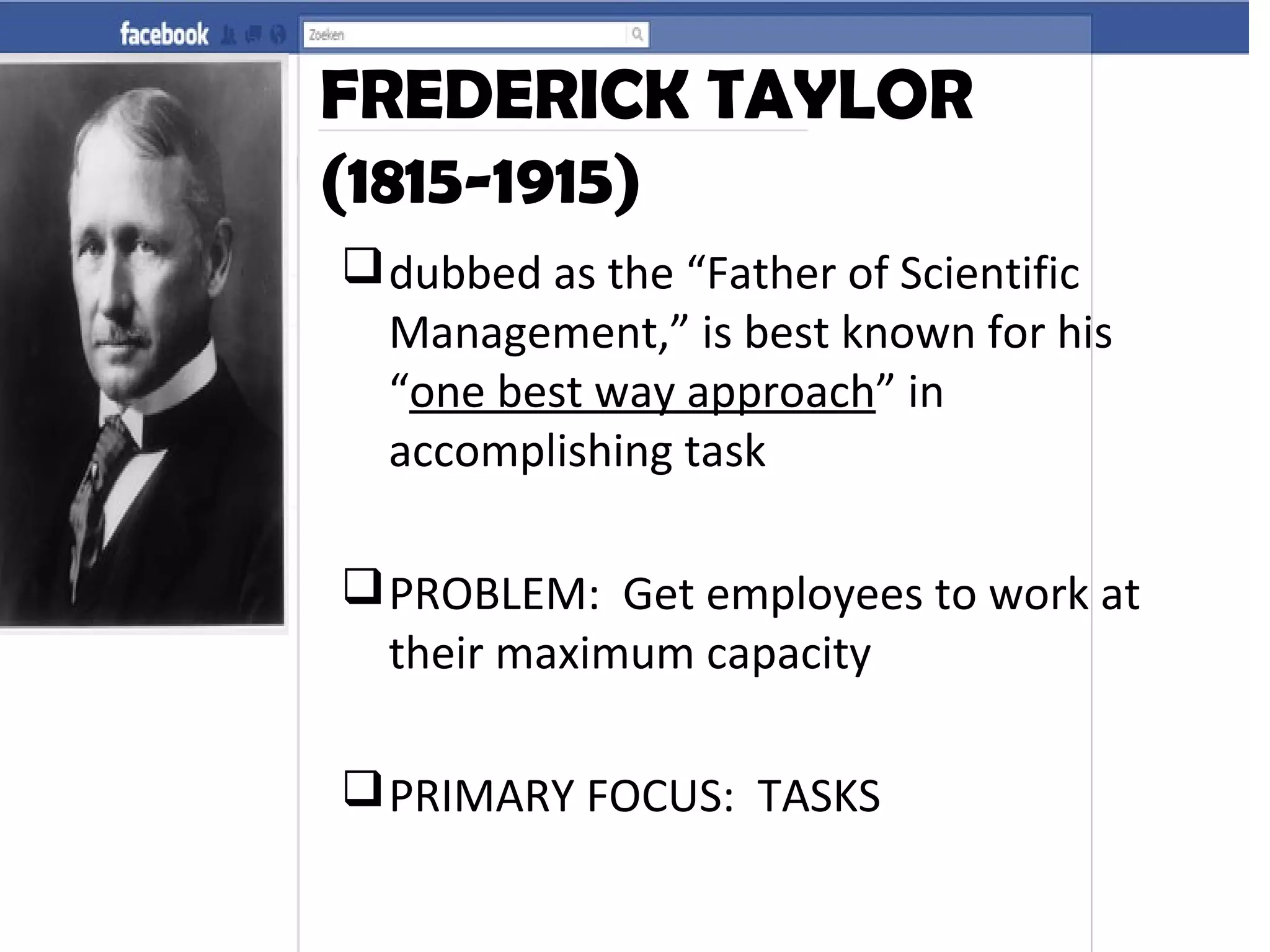 FREDERICK TAYLOR
(1815-1915)
dubbed as the “Father of Scientific
Management,” is best known for his
“one best way approach” in
accomplishing task
PROBLEM: Get employees to work at
their maximum capacity
PRIMARY FOCUS: TASKS
 