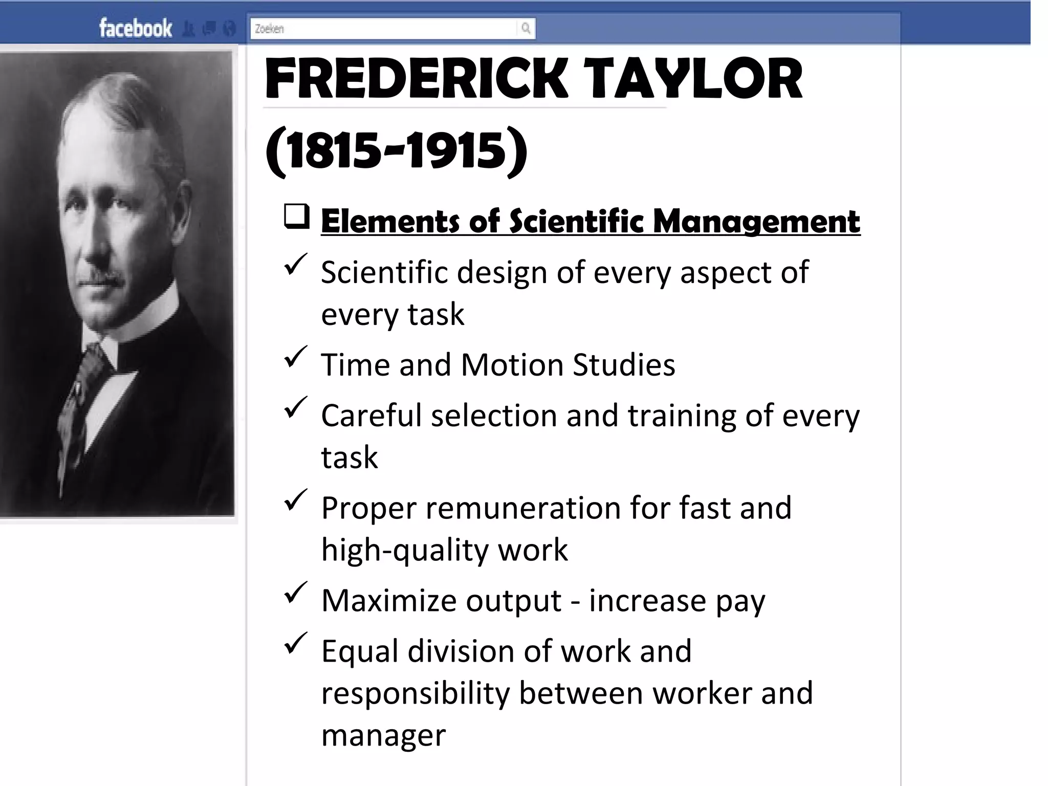 FREDERICK TAYLOR
(1815-1915)
 Elements of Scientific Management
 Scientific design of every aspect of
every task
 Time and Motion Studies
 Careful selection and training of every
task
 Proper remuneration for fast and
high-quality work
 Maximize output - increase pay
 Equal division of work and
responsibility between worker and
manager
 