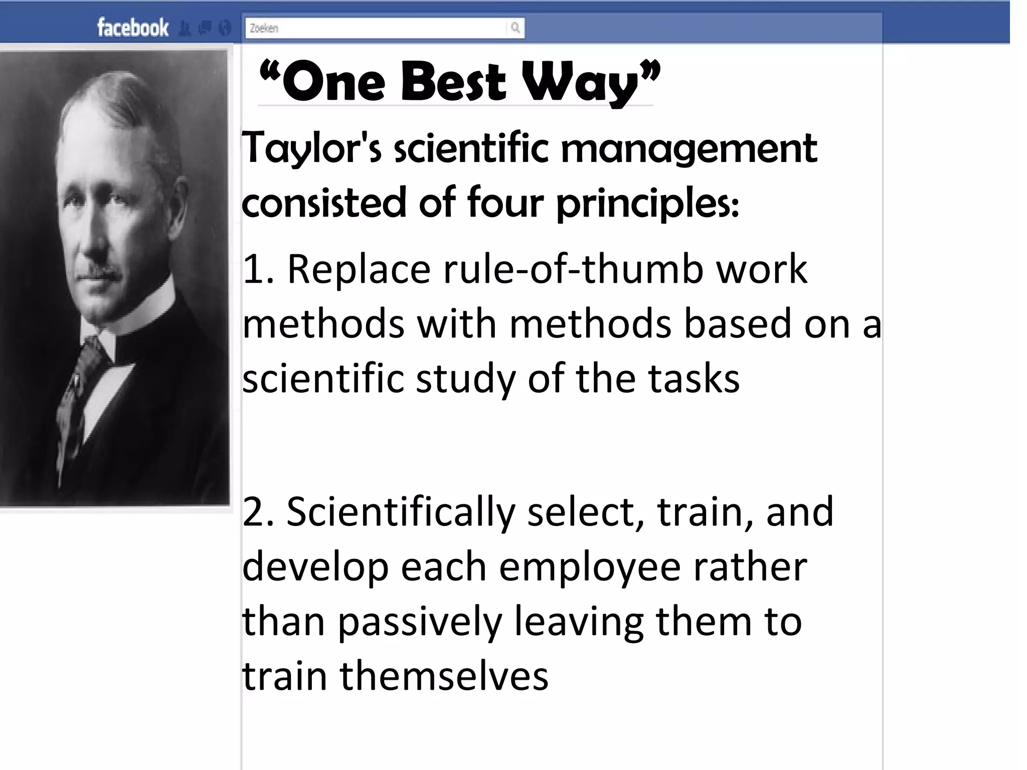 “One Best Way”
Taylor's scientific management
consisted of four principles:
1. Replace rule-of-thumb work
methods with methods based on a
scientific study of the tasks
2. Scientifically select, train, and
develop each employee rather
than passively leaving them to
train themselves
 