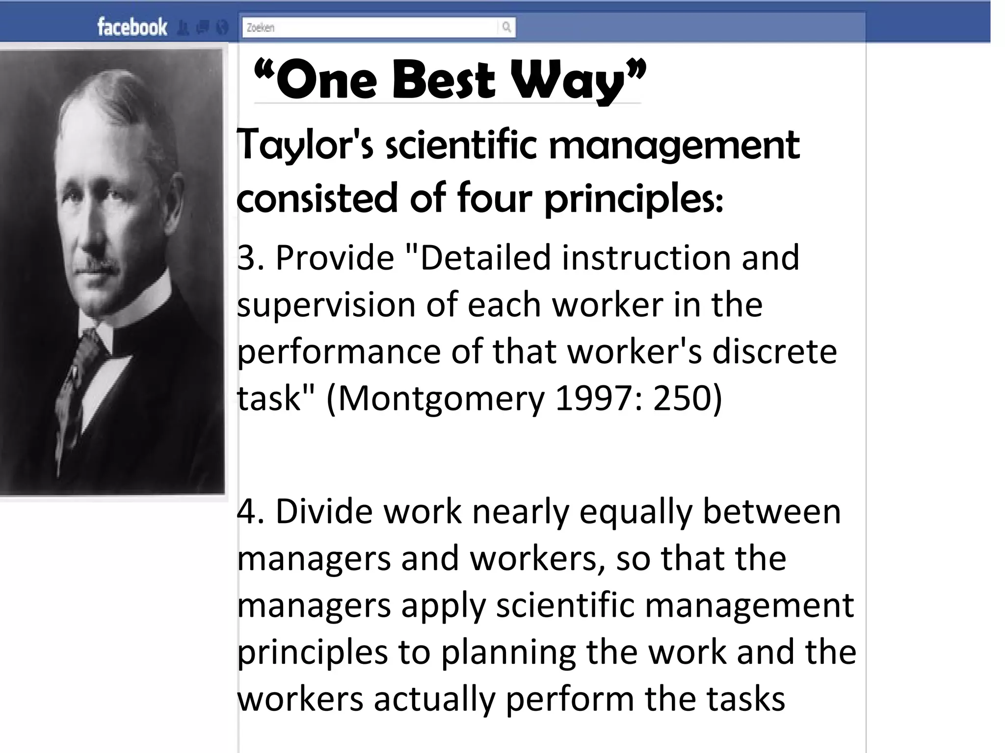 “One Best Way”
Taylor's scientific management
consisted of four principles:
3. Provide "Detailed instruction and
supervision of each worker in the
performance of that worker's discrete
task" (Montgomery 1997: 250)
4. Divide work nearly equally between
managers and workers, so that the
managers apply scientific management
principles to planning the work and the
workers actually perform the tasks
 