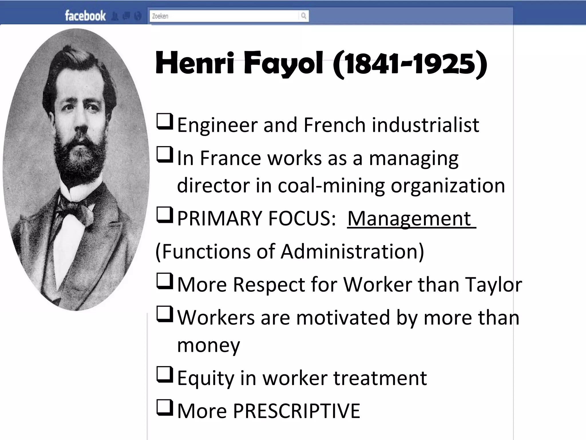 Henri Fayol (1841-1925)
Engineer and French industrialist
In France works as a managing
director in coal-mining organization
PRIMARY FOCUS: Management
(Functions of Administration)
More Respect for Worker than Taylor
Workers are motivated by more than
money
Equity in worker treatment
More PRESCRIPTIVE
 