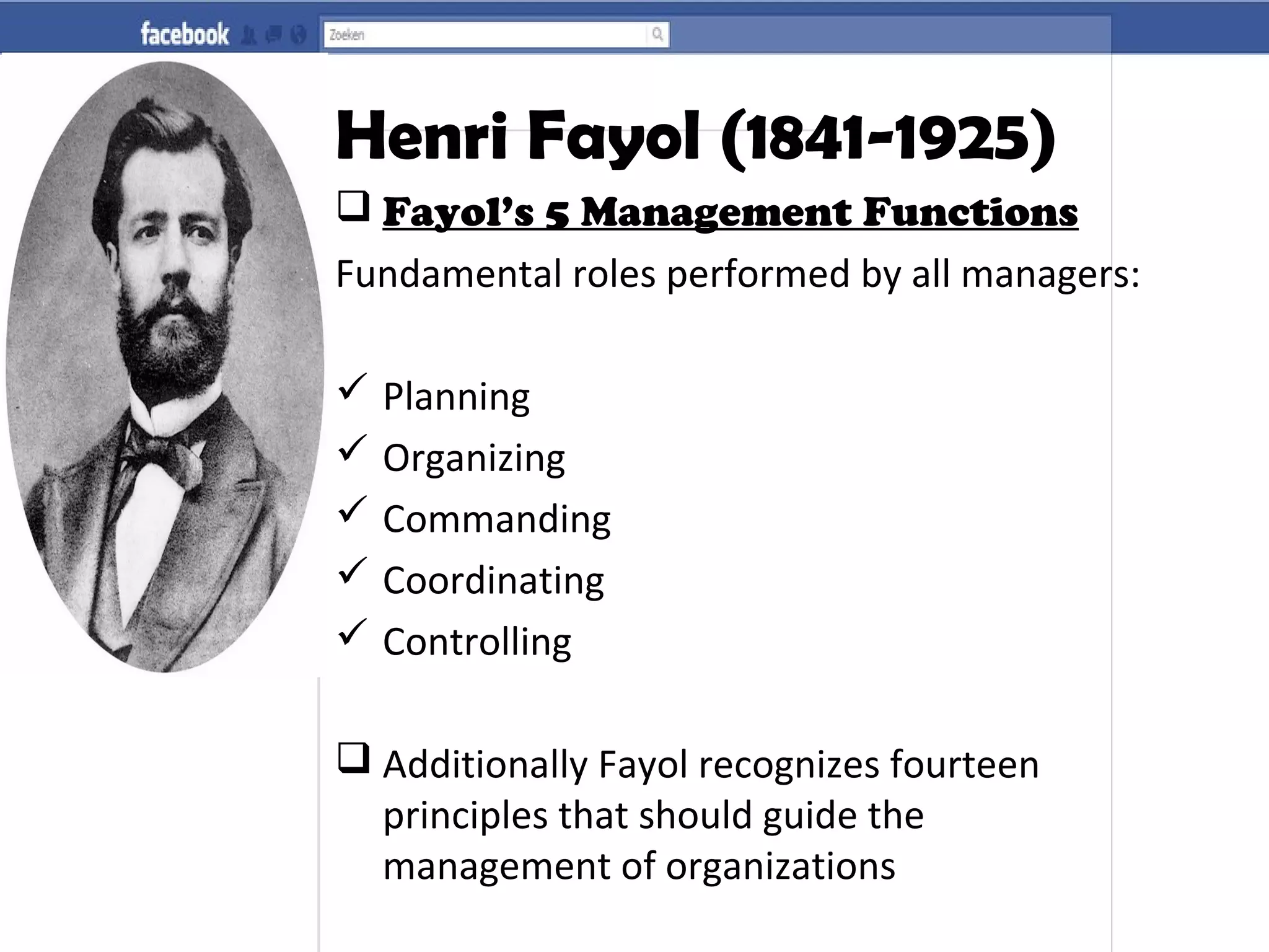 Henri Fayol (1841-1925)
 Fayol’s 5 Management Functions
Fundamental roles performed by all managers:
 Planning
 Organizing
 Commanding
 Coordinating
 Controlling
 Additionally Fayol recognizes fourteen
principles that should guide the
management of organizations
 