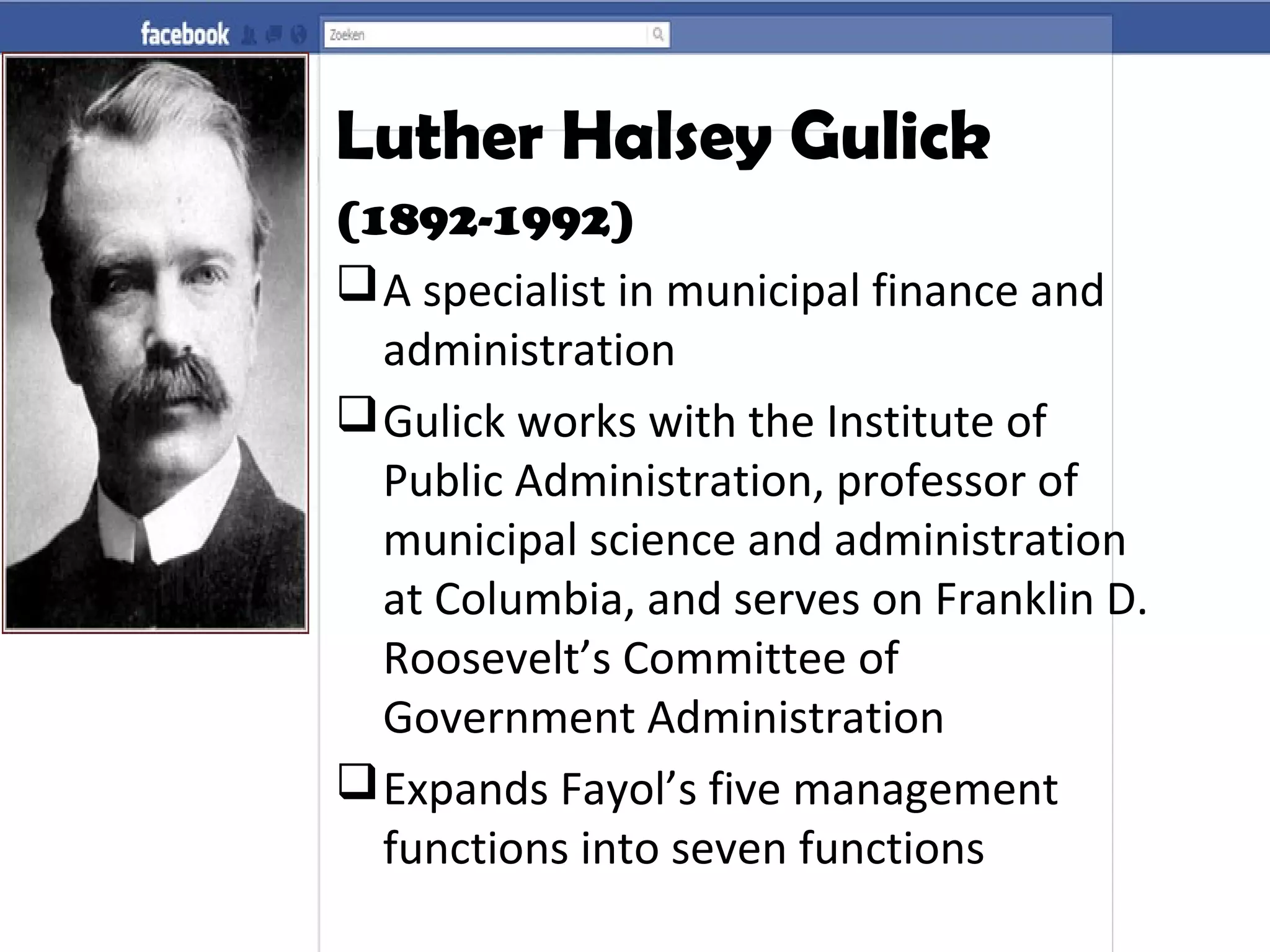 Luther Halsey Gulick
(1892-1992)
A specialist in municipal finance and
administration
Gulick works with the Institute of
Public Administration, professor of
municipal science and administration
at Columbia, and serves on Franklin D.
Roosevelt’s Committee of
Government Administration
Expands Fayol’s five management
functions into seven functions
 